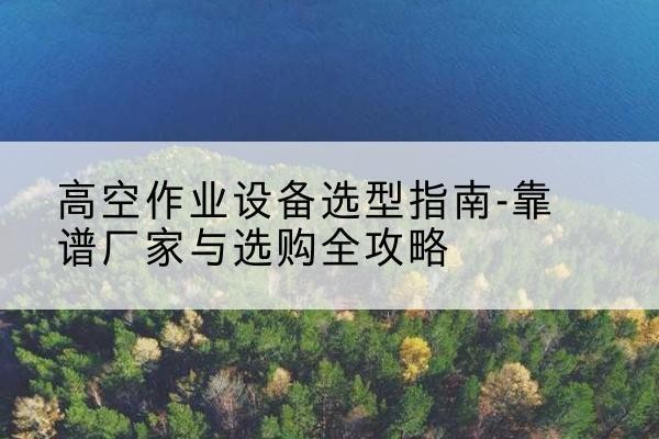 长葛升降车厂家-高空作业设备选型指南-靠谱厂家与选购全攻略