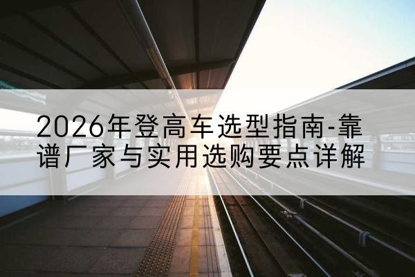 长葛登高车厂家推荐-2026年登高车选型指南-靠谱厂家与实用选购要点详解