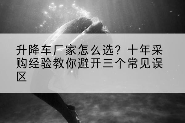 长葛升降车厂家-怎么选？十年采购经验教你避开三个常见误区