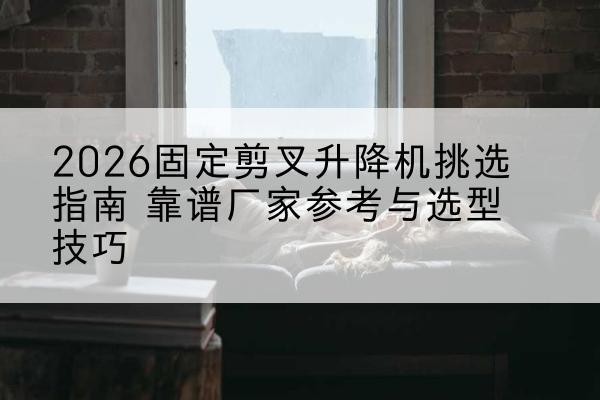 长葛固定剪叉升降机厂家推荐-2026固定剪叉升降机挑选指南 靠谱厂家参考与选型技巧