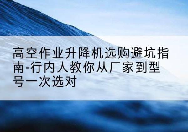 长葛升降平台厂家-高空作业升降机选购避坑指南-行内人教你从厂家到型号一次选对