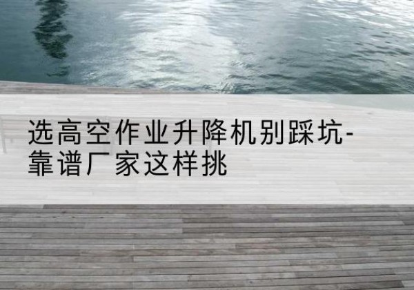长葛剪叉式升降机厂家-选高空作业升降机别踩坑-靠谱厂家这样挑