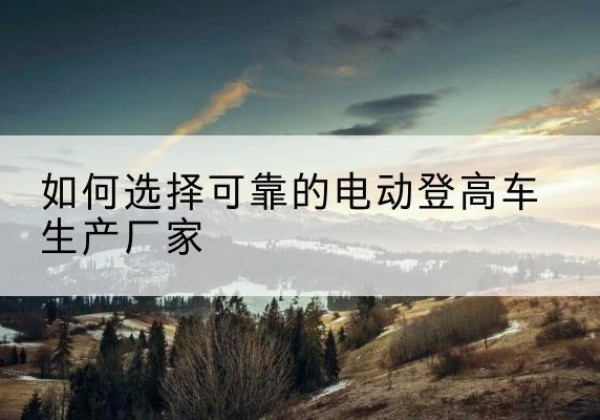 长葛电动登高车厂家-如何选择可靠的电动登高车生产厂家
