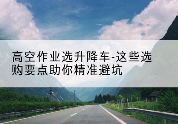 长葛升降车厂家-高空作业选升降车-这些选购要点助你*避坑