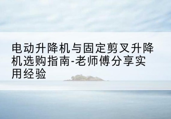 长葛电动升降机怎么选-电动升降机与固定剪叉升降机选购指南-老师傅分享实用经验