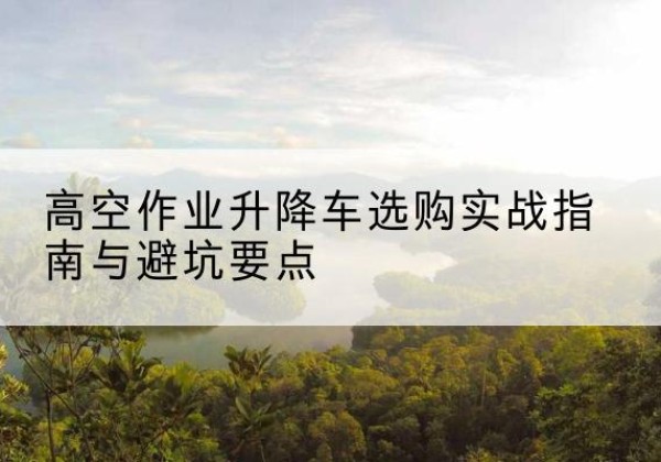 长葛升降车怎么选-高空作业升降车选购实战指南与避坑要点