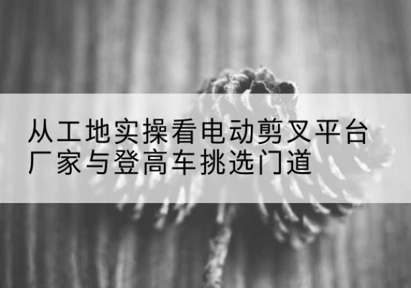 长葛电动剪叉升降平台厂家-从工地实操看电动剪叉平台厂家与登高车挑选门道