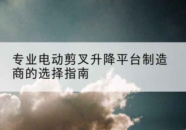 长葛电动剪叉升降平台厂家-专业电动剪叉升降平台制造商的选择指南