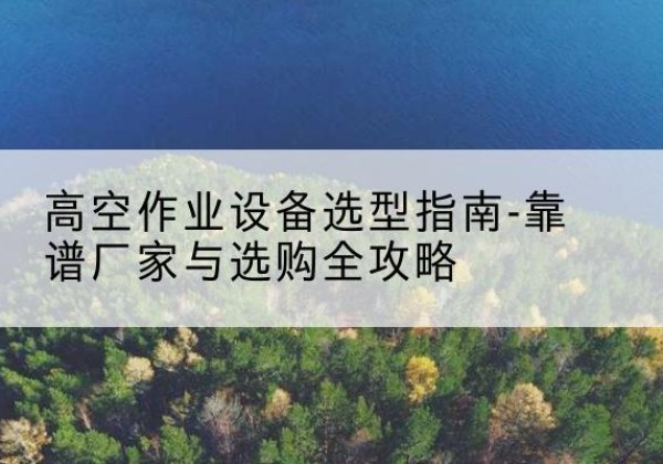 长葛升降车厂家-高空作业设备选型指南-靠谱厂家与选购全攻略