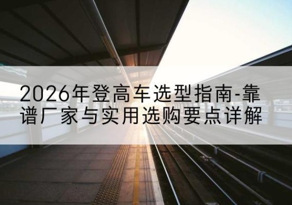 长葛登高车厂家推荐-2026年登高车选型指南-靠谱厂家与实用选购要点详解